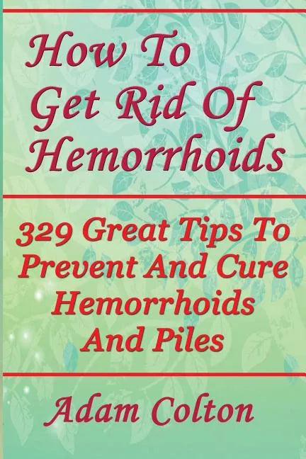 How To Get Rid Of Hemorrhoids: 329 Great Tips To Prevent And Cure Hemorrhoids And Piles - Paperback