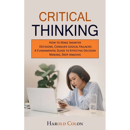 Critical Thinking: How to Make Smarter Decisions, Conquer Logical Fallacies (A Fundamental Guide to Effective Decision Making, Deep Analysis) - Paperback