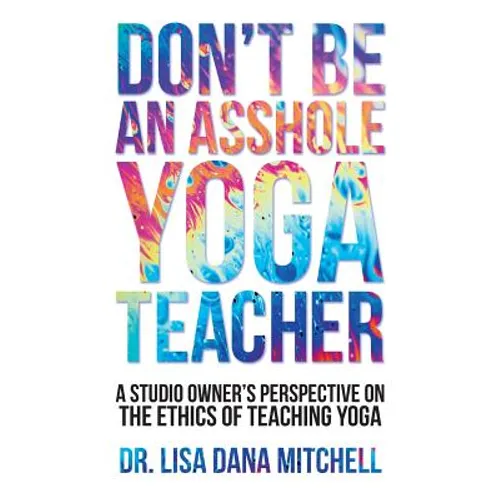 Don't Be an Asshole Yoga Teacher: A Studio Owner's Perspective on the Ethics of Teaching Yoga - Paperback