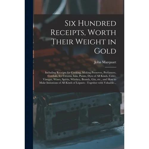 Six Hundred Receipts, Worth Their Weight in Gold: Including Receipts for Cooking, Making Preserves, Perfumery, Cordials, Ice Creams, Inks, Paints, Dye - Paperback