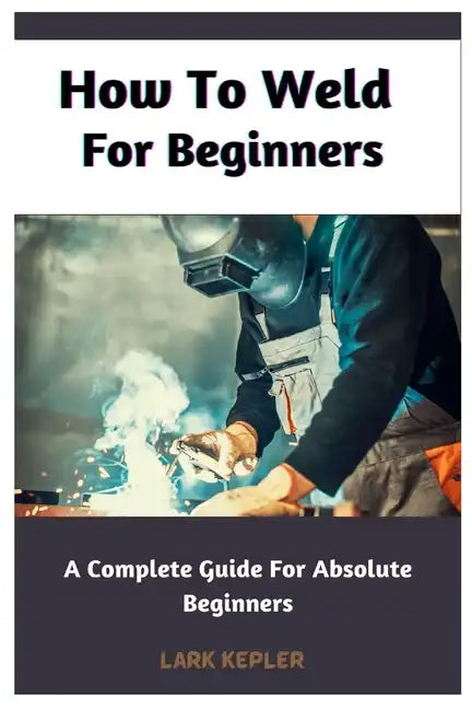 How To Weld For Beginners: A Complete Guide For Absolute Beginners - Paperback