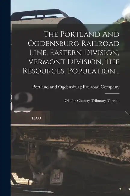 The Portland And Ogdensburg Railroad Line, Eastern Division, Vermont Division, The Resources, Population...: Of The Country Tributary Thereto - Paperback