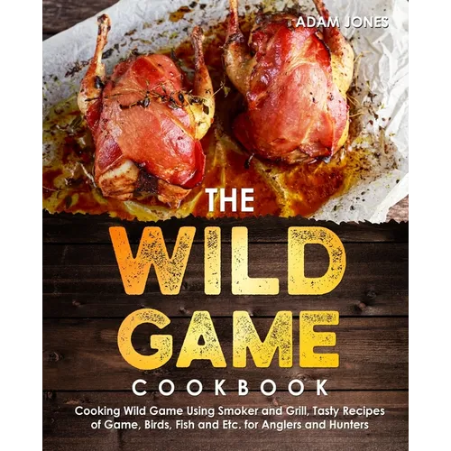 The Wild Game Cookbook for Anglers and Hunters: Cooking Tasty Recipes of Game, Birds, Fish and Etc. with your Smoker and Grill - Paperback