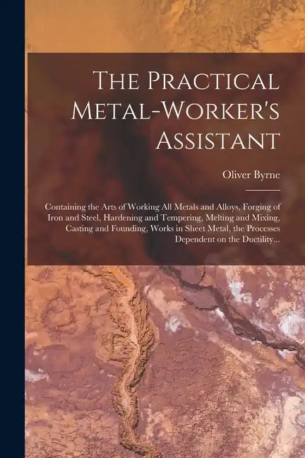 The Practical Metal-worker's Assistant: Containing the Arts of Working All Metals and Alloys, Forging of Iron and Steel, Hardening and Tempering, Melt - Paperback