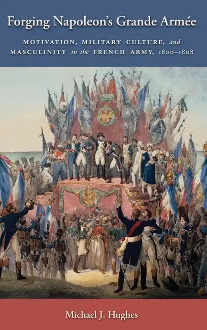 Forging Napoleon's Grande Armée: Motivation, Military Culture, and Masculinity in the French Army, 1800-1808 - Hardcover