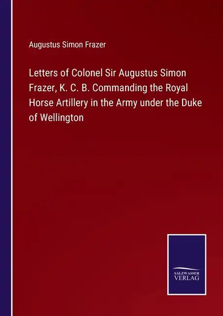 Letters of Colonel Sir Augustus Simon Frazer, K. C. B. Commanding the Royal Horse Artillery in the Army under the Duke of Wellington - Paperback