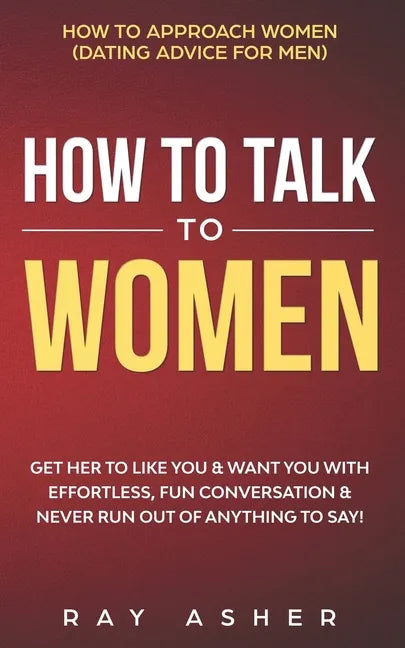 How to Talk to Women: Get Her to Like You & Want You With Effortless, Fun Conversation & Never Run Out of Anything to Say! How to Approach W - Paperback