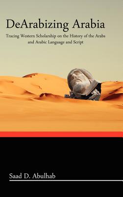 Dearabizing Arabia: Tracing Western Scholarship on the History of the Arabs and Arabic Language and Script - Hardcover