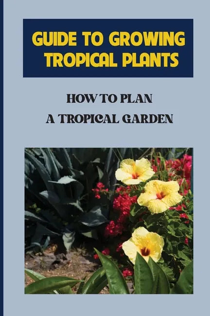 Guide To Growing Tropical Plants: How To Plan A Tropical Garden: Plant Types For Tropical Garden - Paperback