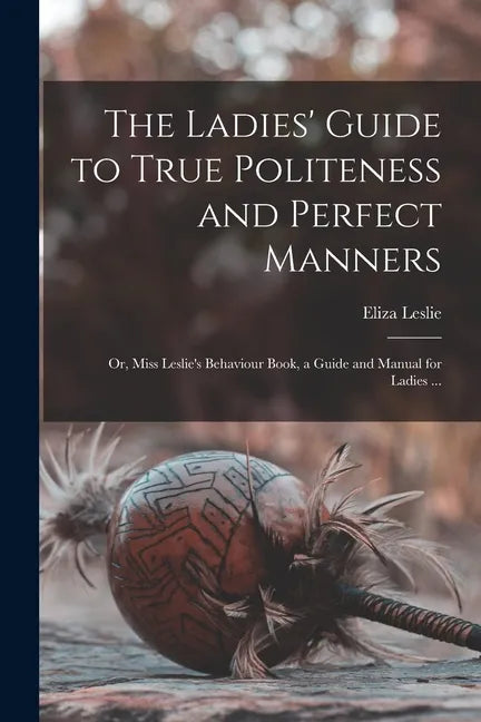 The Ladies' Guide to True Politeness and Perfect Manners: or, Miss Leslie's Behaviour Book, a Guide and Manual for Ladies ... - Paperback