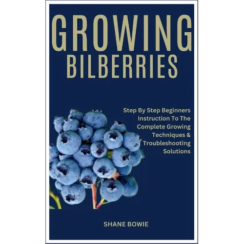 Growing Bilberries: Step By Step Beginners Instruction To The Complete Growing Techniques & Troubleshooting Solutions - Paperback