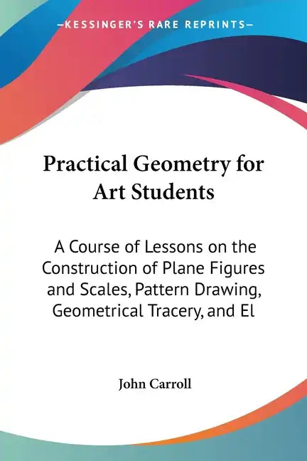 Practical Geometry for Art Students: A Course of Lessons on the Construction of Plane Figures and Scales, Pattern Drawing, Geometrical Tracery, and El - Paperback