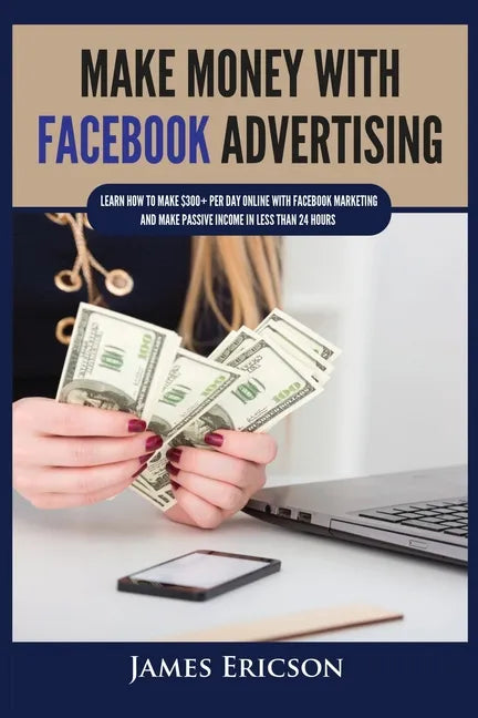 Make Money with Facebook Advertising: Learn How to Make $300+ Per Day Online With Facebook Marketing and Make Passive Income in Less Than 24 Hours - Paperback