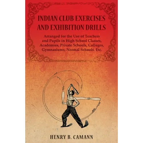 Indian Club Exercises and Exhibition Drills - Arranged for the Use of Teachers and Pupils in High School Classes, Academies, Private Schools, Colleges - Paperback