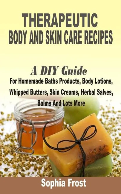 Therapeutic Body And Skin Care Recipes: A DIY Guide For Homemade Baths Products, Body Lotions, Whipped Butters, Skin Creams, Herbal Salves, Balms And - Paperback