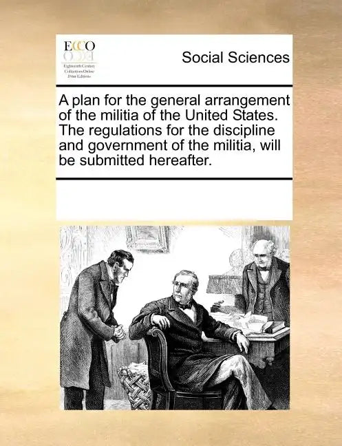 A Plan for the General Arrangement of the Militia of the United States. the Regulations for the Discipline and Government of the Militia, Will Be Subm - Paperback