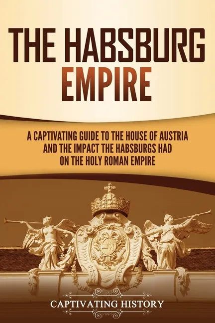 The Habsburg Empire: A Captivating Guide to the House of Austria and the Impact the Habsburgs Had on the Holy Roman Empire - Paperback
