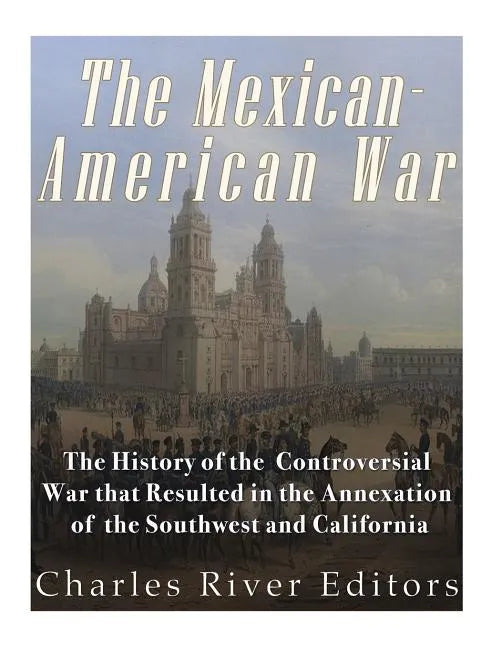 The Mexican-American War: The History of the Controversial War that Resulted in the Annexation of the Southwest and California - Paperback
