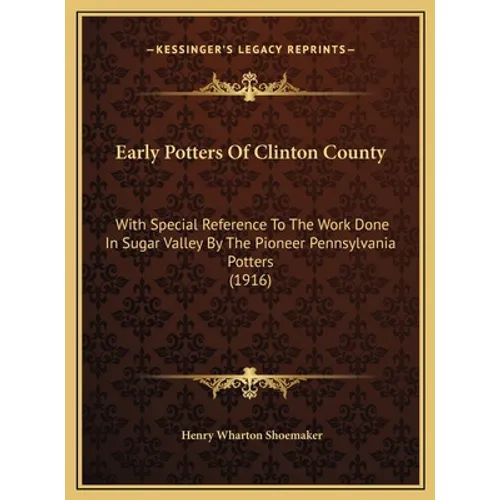 Early Potters Of Clinton County: With Special Reference To The Work Done In Sugar Valley By The Pioneer Pennsylvania Potters (1916) - Hardcover