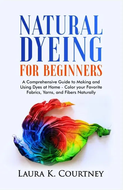 Natural Dyeing for Beginners: A Comprehensive Guide to Making and Using Dyes at Home - Color your Favorite Fabrics, Yarns, and Fibers Naturally - Paperback