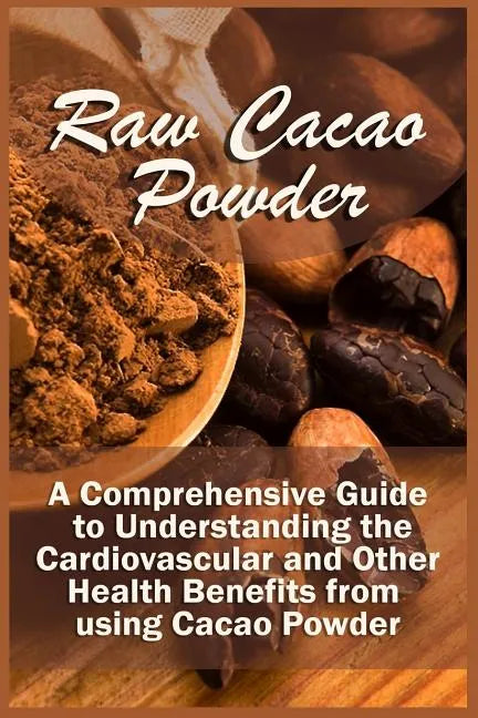 Raw Cacao Powder: A Comprehensive Guide to Understanding the Cardiovascular and Other Health Benefits from using Cacao Powder - Paperback