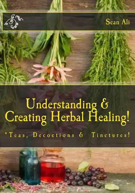 Understanding & Creating Herbal Healing!: Teas, Decoctions & Tinctures! - Paperback