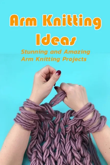Arm Knitting Ideas: Stunning and Amazing Arm Knitting Projects: DIY Arm Knitting Ideas - Paperback