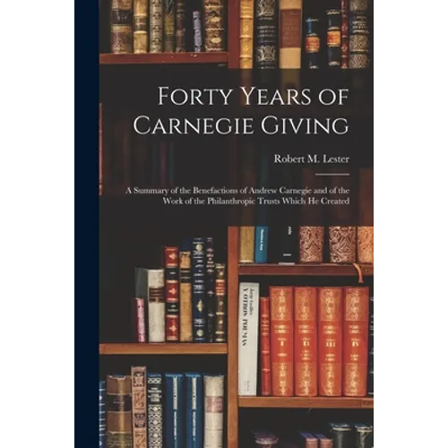Forty Years of Carnegie Giving; a Summary of the Benefactions of Andrew Carnegie and of the Work of the Philanthropic Trusts Which He Created - Paperback