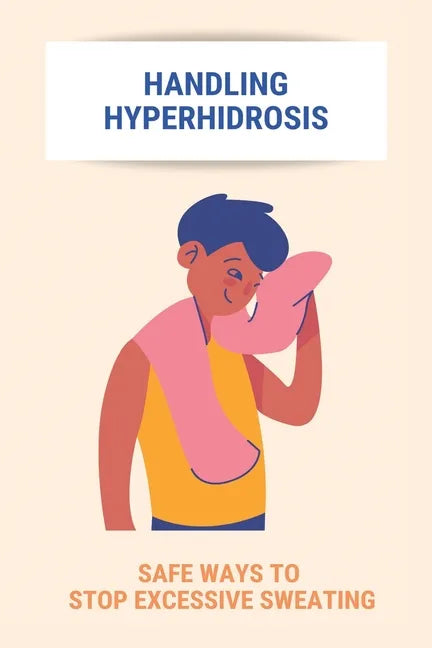 Handling Hyperhidrosis: Safe Ways To Stop Excessive Sweating: How To Stop Underarm Sweating Permanently - Paperback