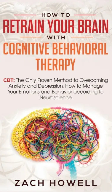 How to Retrain Your Brain with Cognitive Behavioral Therapy: CBT: The Only Proven Method to Overcoming Anxiety and Depression. How to Manage Your Emot - Hardcover