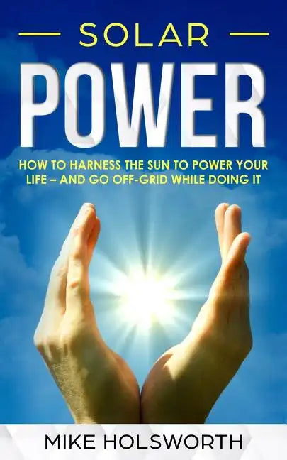 Solar Power: How to Harness the Sun to Power Your Life - And Go Off-Grid While Doing It - Paperback