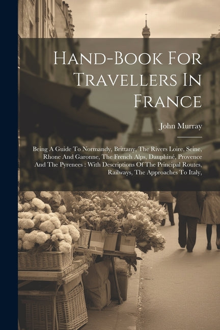 Hand-book For Travellers In France: Being A Guide To Normandy, Brittany, The Rivers Loire, Seine, Rhone And Garonne, The French Alps, Dauphiné, Proven - Paperback