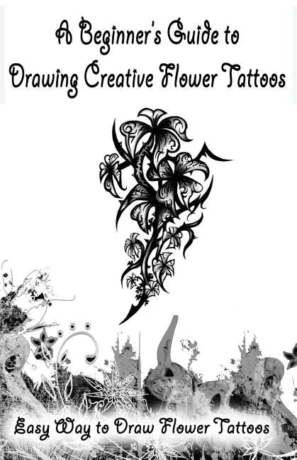 A Beginner's Guide to Drawing Creative Flower Tattoos: Easy Way to Draw Flower Tattoos - Paperback