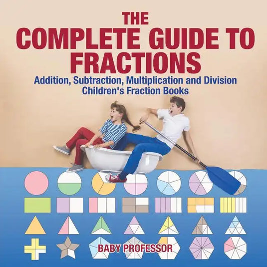 The Complete Guide to Fractions: Addition, Subtraction, Multiplication and Division Children's Fraction Books - Paperback