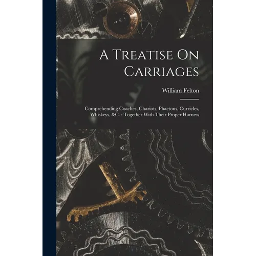 A Treatise On Carriages: Comprehending Coaches, Chariots, Phaetons, Curricles, Whiskeys, &c.: Together With Their Proper Harness - Paperback