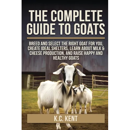 The Complete Guide To Goats: Breed and Select the Right Goat For You, Create Ideal Shelters, Learn about Milk Production, and Raise Happy and Healthy - Paperback