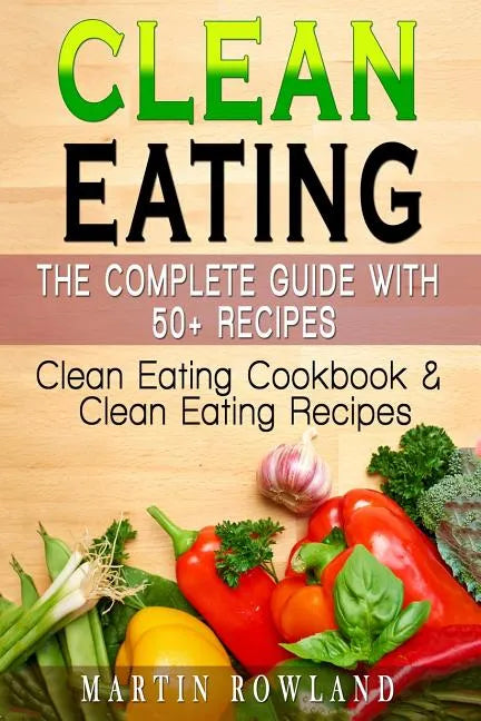 Clean Eating: The Complete Guide With 50+ Recipes: Clean Eating Cookbook and Clean Eating Recipes - Paperback