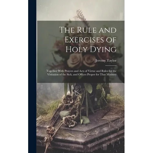 The Rule and Exercises of Holy Dying: Together With Prayers and Acts of Virtue and Rules for the Visitation of the Sick, and Offices Proper for That M - Hardcover