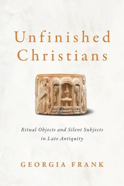 Unfinished Christians: Ritual Objects and Silent Subjects in Late Antiquity - Hardcover