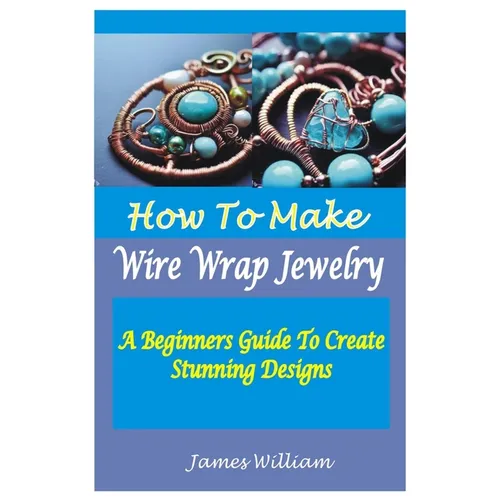 How to Make Wire Wrap Jewelry: A Beginners Guide To Create Stunning Designs - Paperback