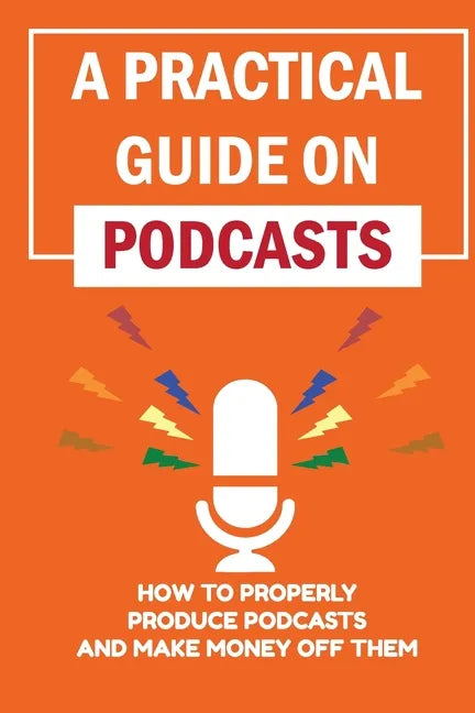 A Practical Guide On Podcasts: How To Properly Produce Podcasts And Make Money Off Them: Launch A Successful Podcasts - Paperback