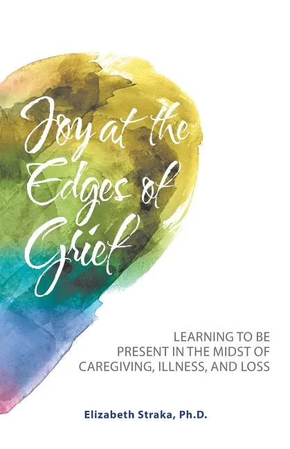 Joy at the Edges of Grief: Learning to Be Present in the Midst of Caregiving, Illness, and Loss - Paperback