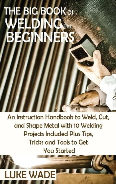 The Big Book of Welding for Beginners: An Instruction Handbook to Weld, Cut, and Shape Metal with 10 Welding Projects Included Plus Tips, Tricks and T - Hardcover