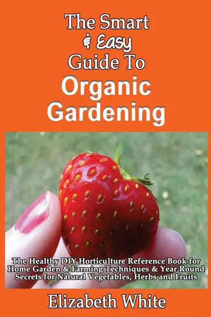 The Smart & Easy Guide To Organic Gardening: The Healthy DIY Horticulture Reference Book for Home Garden & Farming Techniques & Year Round Secrets for - Paperback