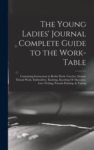 The Young Ladies' Journal Complete Guide to the Work-Table: Containing Instructions in Berlin Work, Crochet, Drawn-Thread Work, Embroidery, Knitting, - Hardcover