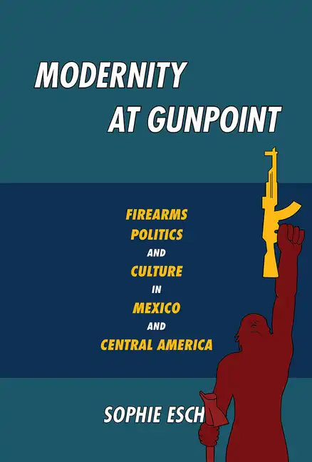 Modernity at Gunpoint: Firearms, Politics, and Culture in Mexico and Central America - Paperback