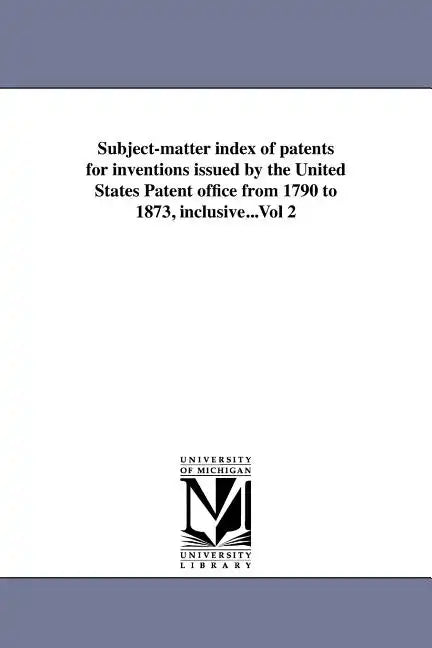 Subject-matter index of patents for inventions issued by the United States Patent office from 1790 to 1873, inclusive...Vol 2 - Paperback