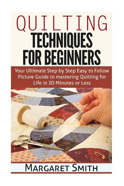 Quilting: Techniques for Beginners: Your Ultimate Step by Step Easy to Follow Picture Guide to Mastering Quilting for Life in 20 Minutes or Less - Paperback