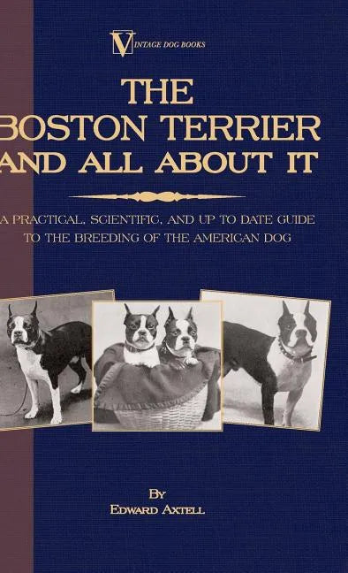 The Boston Terrier And All About It - A Practical, Scientific, And Up To Date Guide To The Breeding Of The American Dog (A Vintage Dog Books Breed Cla - Hardcover