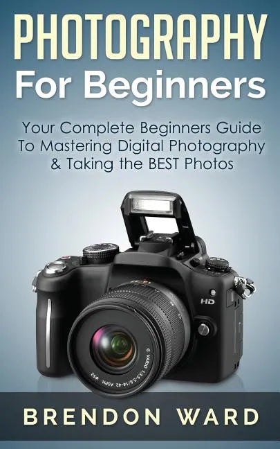 Photography For Beginners: Your Complete Beginners Guide To Mastering Digital Photography & Taking the BEST Photos - Paperback